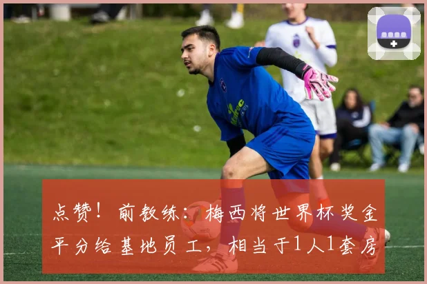 点赞！前教练：梅西将世界杯奖金平分给基地员工，相当于1人1套房