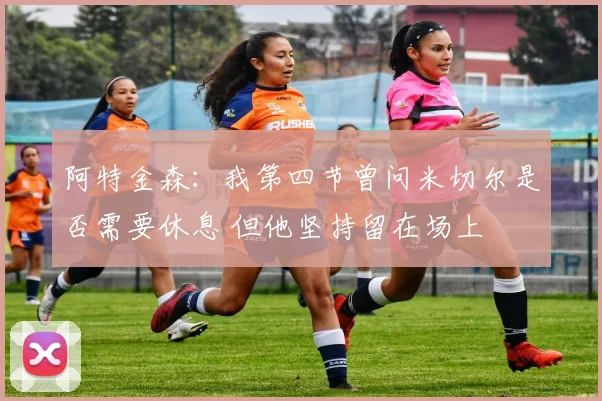 阿特金森：我第四节曾问米切尔是否需要休息 但他坚持留在场上