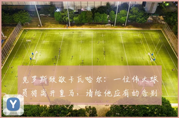 克罗斯致敬卡瓦哈尔：一位伟大球员将离开皇马，请给他应有的告别