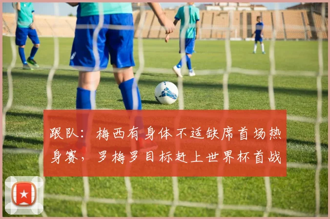 跟队：梅西有身体不适缺席首场热身赛，罗梅罗目标赶上世界杯首战