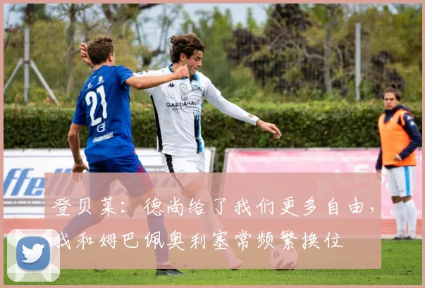 登贝莱：德尚给了我们更多自由，我和姆巴佩奥利塞常频繁换位