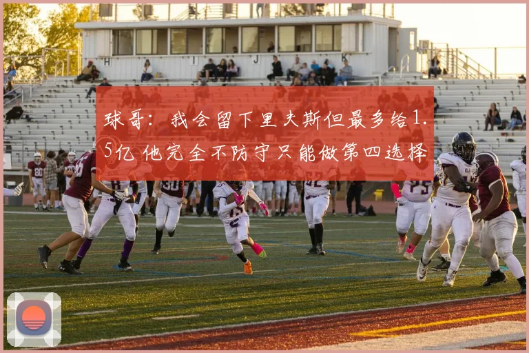 球哥：我会留下里夫斯但最多给1.5亿 他完全不防守只能做第四选择