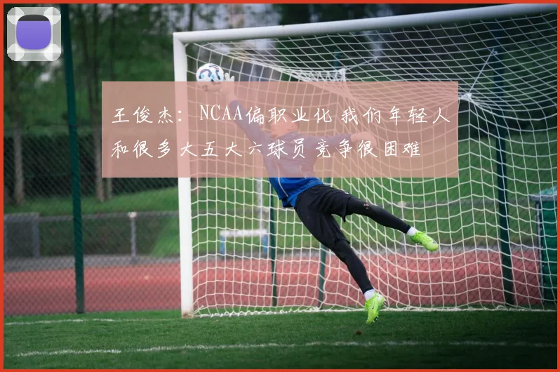 王俊杰：NCAA偏职业化 我们年轻人和很多大五大六球员竞争很困难