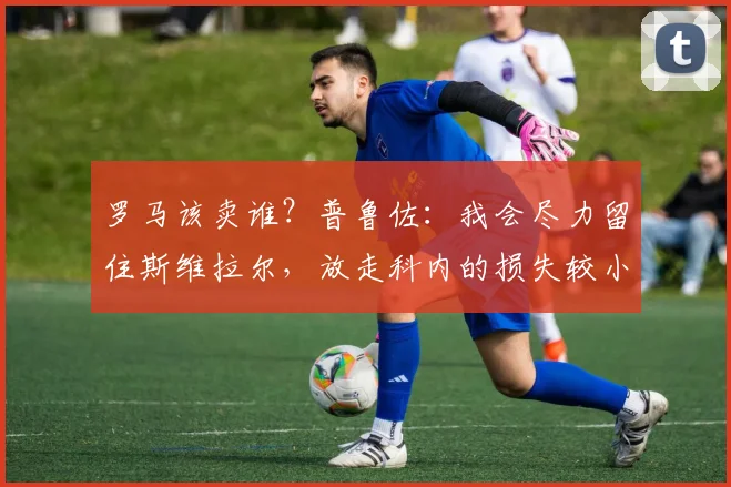 罗马该卖谁？普鲁佐：我会尽力留住斯维拉尔，放走科内的损失较小